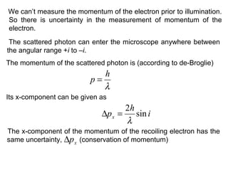 The scattered photon can enter the microscope anywhere between
the angular range +i to –i.
We can’t measure the momentum of the electron prior to illumination.
So there is uncertainty in the measurement of momentum of the
electron.
The momentum of the scattered photon is (according to de-Broglie)
λ
h
p =
Its x-component can be given as
i
h
px sin
2
λ
=∆
The x-component of the momentum of the recoiling electron has the
same uncertainty, (conservation of momentum)xp∆
 