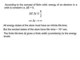 According to the concept of Bohr orbit, energy of an electron in a
orbit is constant i.e. ΔE = 0.
2
.

≥∆∆ tE
∞→∆⇒ t
All energy states of the atom must have an infinite life-time.
But the excited states of the atom have life–time ~ 10-8
sec.
The finite life-time Δt gives a finite width (uncertainty) to the energy
levels.
 