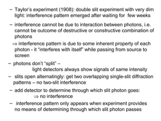 – Taylor’s experiment (1908): double slit experiment with very dim
light: interference pattern emerged after waiting for few weeks
– interference cannot be due to interaction between photons, i.e.
cannot be outcome of destructive or constructive combination of
photons
⇒ interference pattern is due to some inherent property of each
photon - it “interferes with itself” while passing from source to
screen
– photons don’t “split” –
light detectors always show signals of same intensity
– slits open alternatingly: get two overlapping single-slit diffraction
patterns – no two-slit interference
– add detector to determine through which slit photon goes:
⇒ no interference
– interference pattern only appears when experiment provides
no means of determining through which slit photon passes
 
