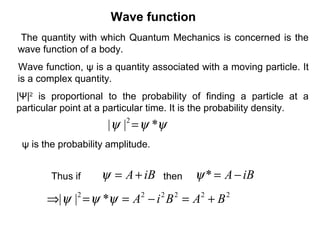 Wave function
ψψψ *|| 2
=
The quantity with which Quantum Mechanics is concerned is the
wave function of a body.
|Ψ|2
is proportional to the probability of finding a particle at a
particular point at a particular time. It is the probability density.
Wave function, ψ is a quantity associated with a moving particle. It
is a complex quantity.
Thus if iBA+=ψ iBA−=*ψ
222222
*|| BABiA +=−==⇒ ψψψ
then
ψ is the probability amplitude.
 