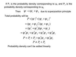 21 ψψψ +→Then
Total probability will be
2
21
2
|||| ψψψ +==P
due to superposition principle
)()( 21
*
21 ψψψψ ++=
))(( 21
*
2
*
1 ψψψψ ++=
1
*
22
*
12
*
21
*
1 ψψψψψψψψ +++=
1
*
22
*
121 ψψψψ +++= PPP
21 PPP +≠
Probability density can’t be added linearly
If P1 is the probability density corresponding to ψ1 and P2 is the
probability density corresponding to ψ2
 