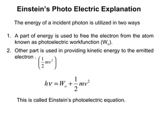 Einstein’s Photo Electric Explanation
The energy of a incident photon is utilized in two ways
1. A part of energy is used to free the electron from the atom
known as photoelectric workfunction (Wo).
2. Other part is used in providing kinetic energy to the emitted
electron .





 2
2
1
mv
2
2
1
mvWh o +=ν
This is called Einstein’s photoelectric equation.
 
