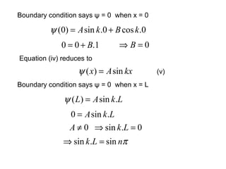 Equation (iv) reduces to
Boundary condition says ψ = 0 when x = 0
(v)
0.cos0.sin)0( kBkA +=ψ
1.00 B+= 0=⇒ B
kxAx sin)( =ψ
Boundary condition says ψ = 0 when x = L
LkAL .sin)( =ψ
LkA .sin0 =
0≠A 0.sin =⇒ Lk
πnLk sin.sin =⇒
 