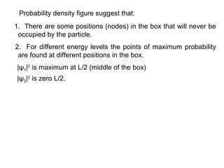 Probability density figure suggest that:
1. There are some positions (nodes) in the box that will never be
occupied by the particle.
2. For different energy levels the points of maximum probability
are found at different positions in the box.
|ψ1|2
is maximum at L/2 (middle of the box)
|ψ2|2
is zero L/2.
 