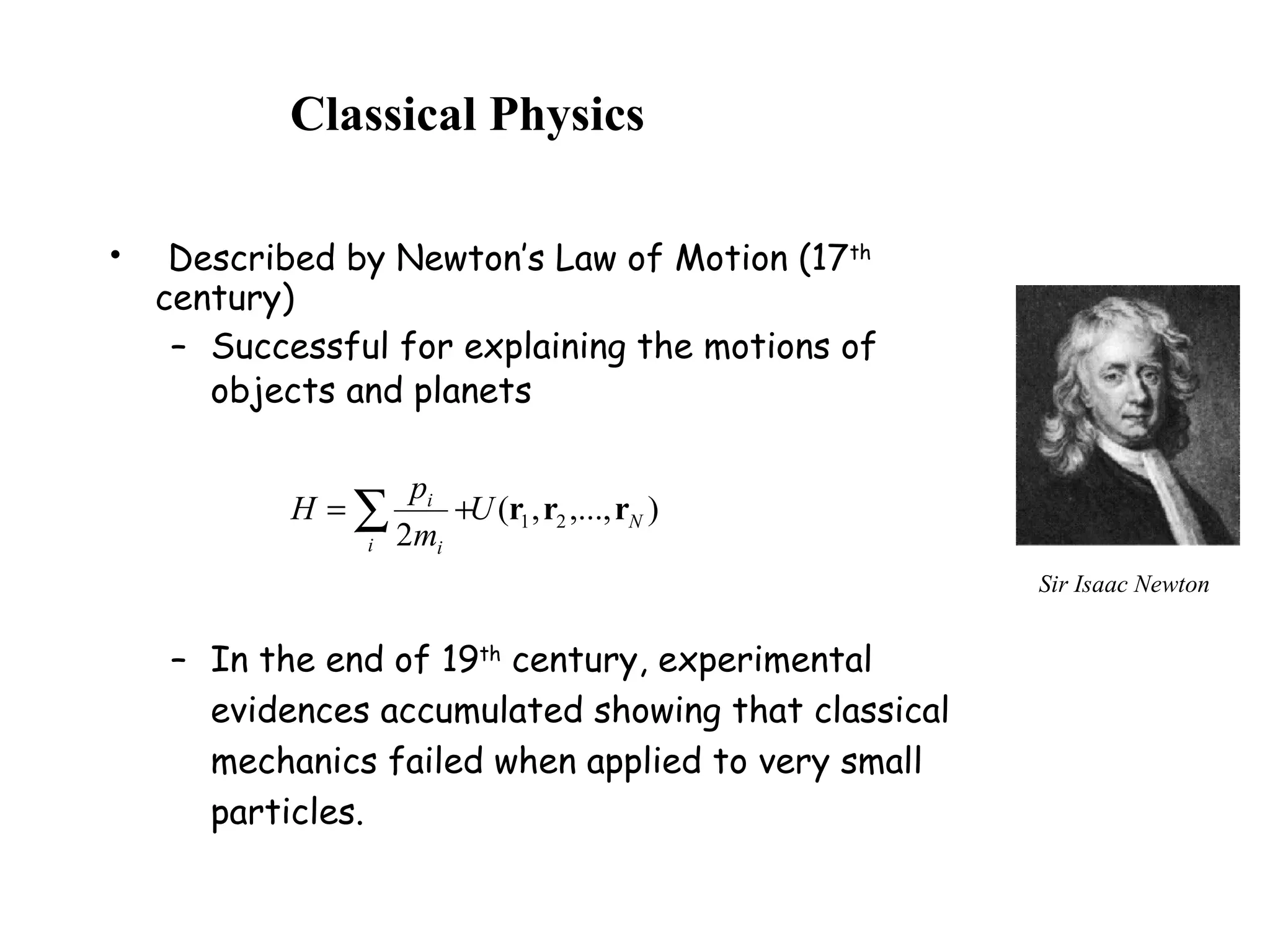 Classical Physics
• Described by Newton’s Law of Motion (17th
century)
– Successful for explaining the motions of
objects and planets
– In the end of 19th
century, experimental
evidences accumulated showing that classical
mechanics failed when applied to very small
particles.
),...,,(
2
21 N
i i
i
U
m
p
H rrr∑ +=
Sir Isaac Newton
 
