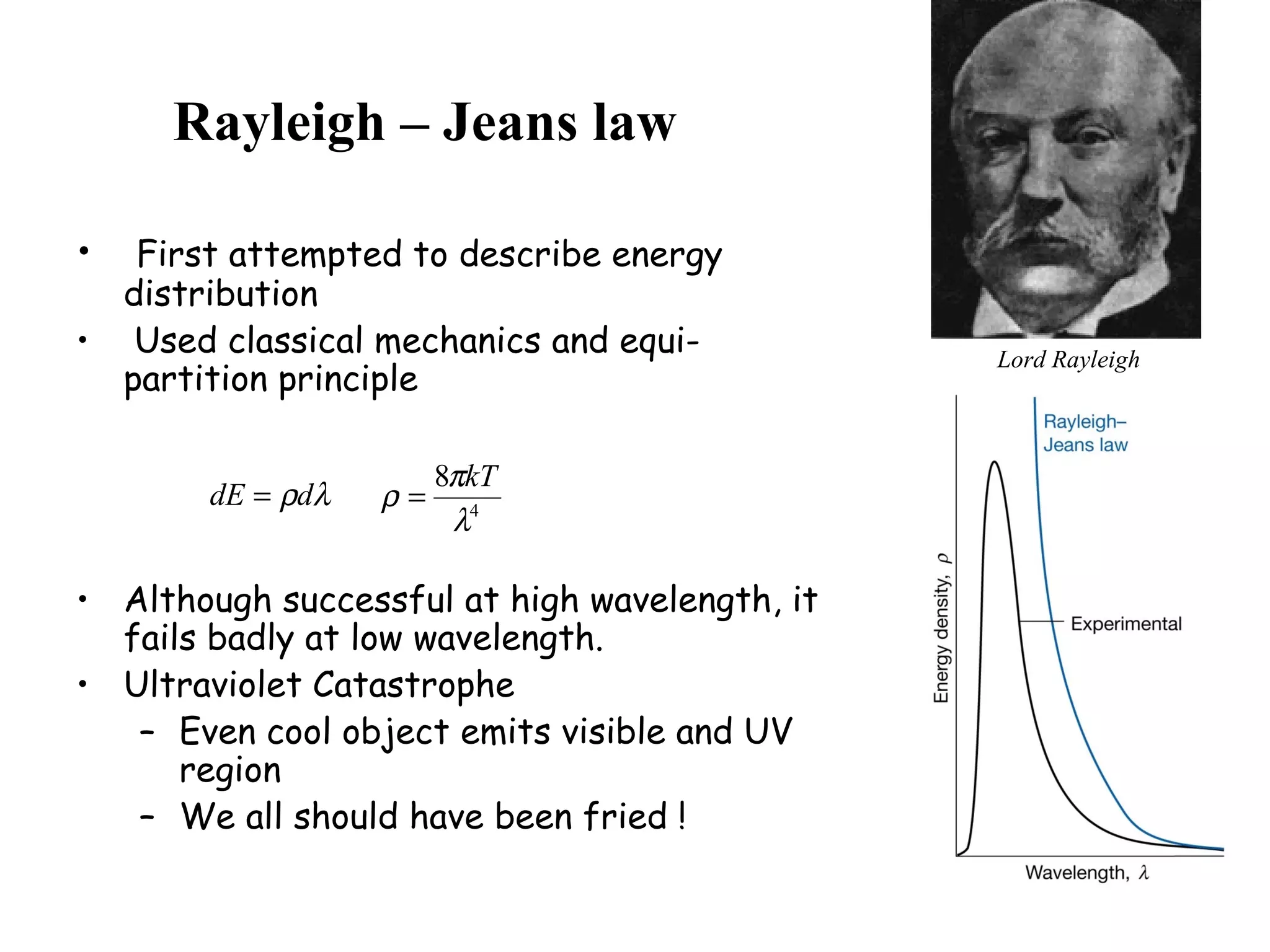 Rayleigh – Jeans law
• First attempted to describe energy
distribution
• Used classical mechanics and equi-
partition principle
• Although successful at high wavelength, it
fails badly at low wavelength.
• Ultraviolet Catastrophe
– Even cool object emits visible and UV
region
– We all should have been fried !
Lord Rayleigh
λρddE = 4
8
λ
π
ρ
kT
=
 
