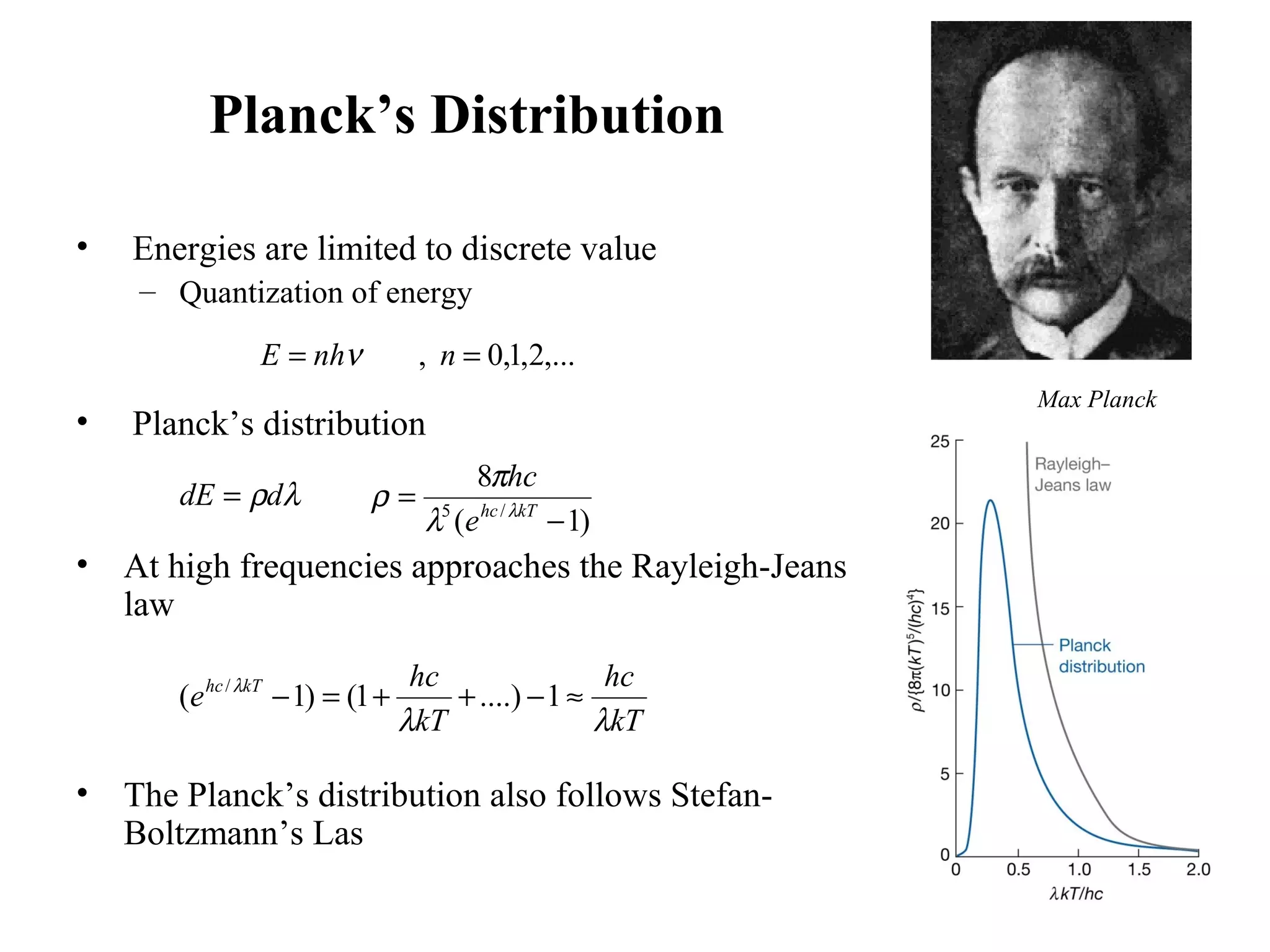 Planck’s Distribution
• Energies are limited to discrete value
– Quantization of energy
• Planck’s distribution
• At high frequencies approaches the Rayleigh-Jeans
law
• The Planck’s distribution also follows Stefan-
Boltzmann’s Las
Max Planck
,...2,1,0, == nnhE ν
λρddE =
)1(
8
/5
−
= kThc
e
hc
λ
λ
π
ρ
kT
hc
kT
hc
e kThc
λλ
λ
≈−++=− 1....)1()1( /
 