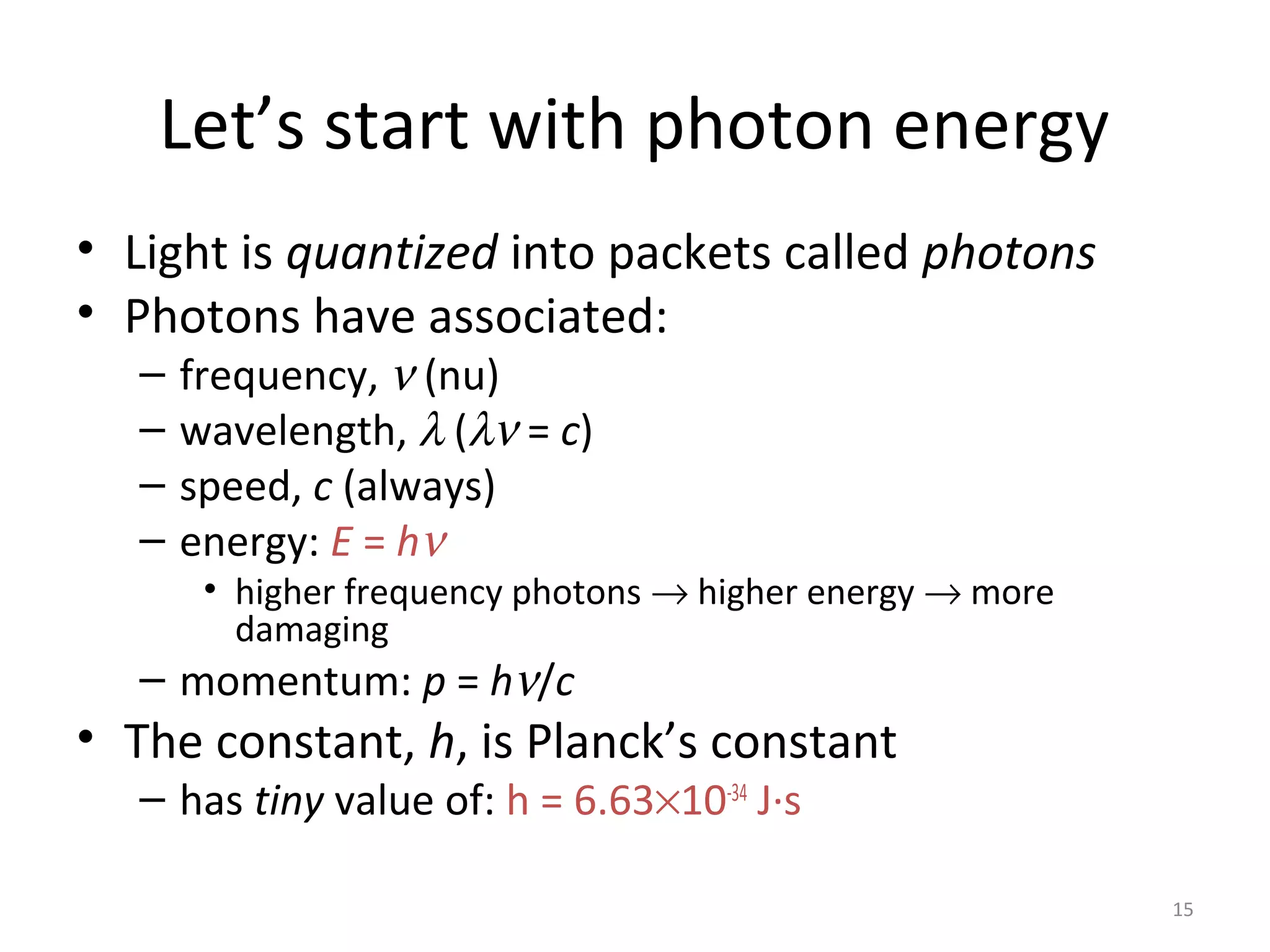 15
Let’s start with photon energy
• Light is quantized into packets called photons
• Photons have associated:
– frequency, ν (nu)
– wavelength, λ (λν = c)
– speed, c (always)
– energy: E = hν
• higher frequency photons → higher energy → more
damaging
– momentum: p = hν/c
• The constant, h, is Planck’s constant
– has tiny value of: h = 6.63×10-34
J·s
 