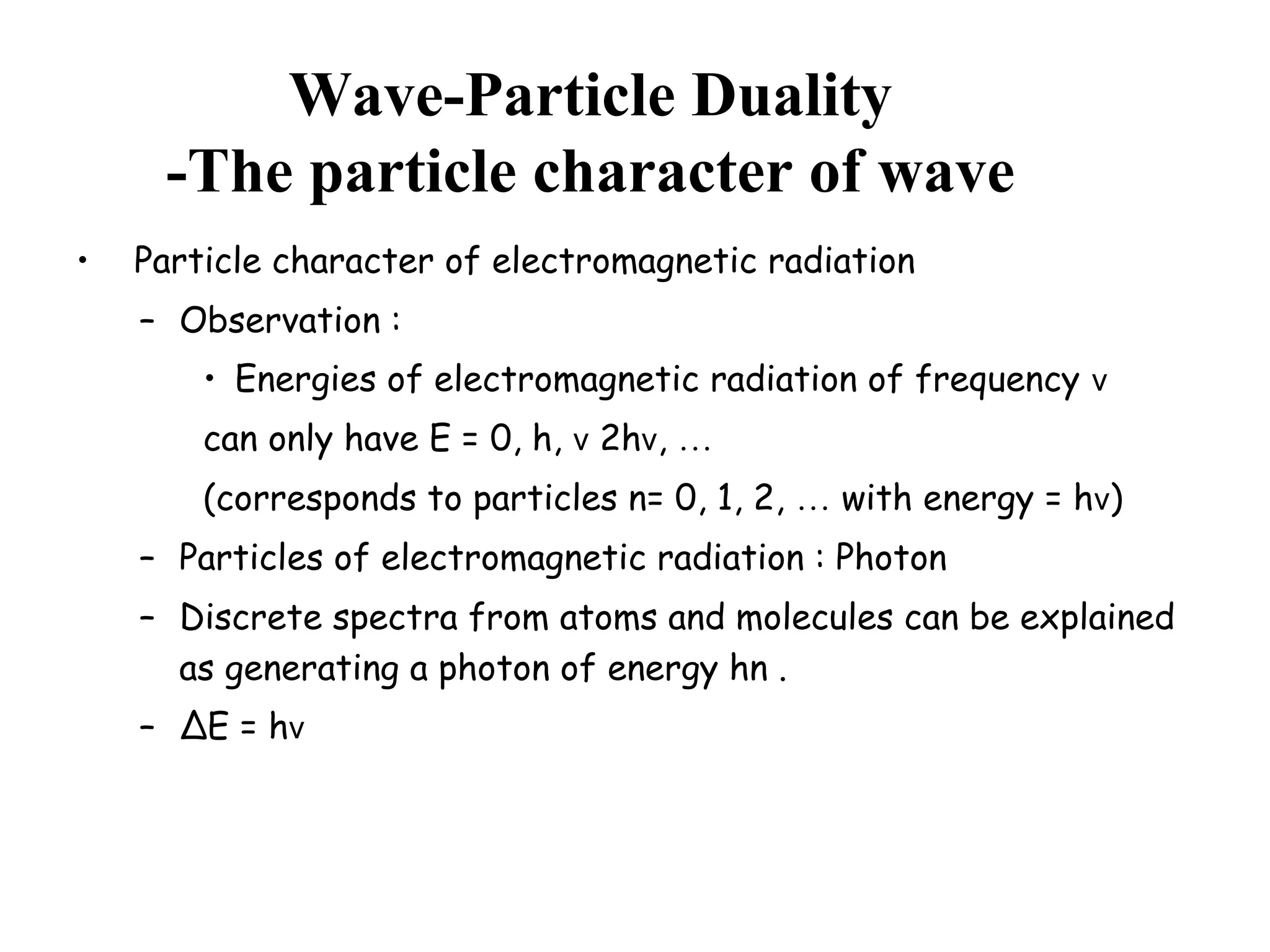Wave-Particle Duality
-The particle character of wave
• Particle character of electromagnetic radiation
– Observation :
• Energies of electromagnetic radiation of frequency v
can only have E = 0, h, v 2hv, …
(corresponds to particles n= 0, 1, 2, … with energy = hv)
– Particles of electromagnetic radiation : Photon
– Discrete spectra from atoms and molecules can be explained
as generating a photon of energy hn .
– ∆E = hv
 