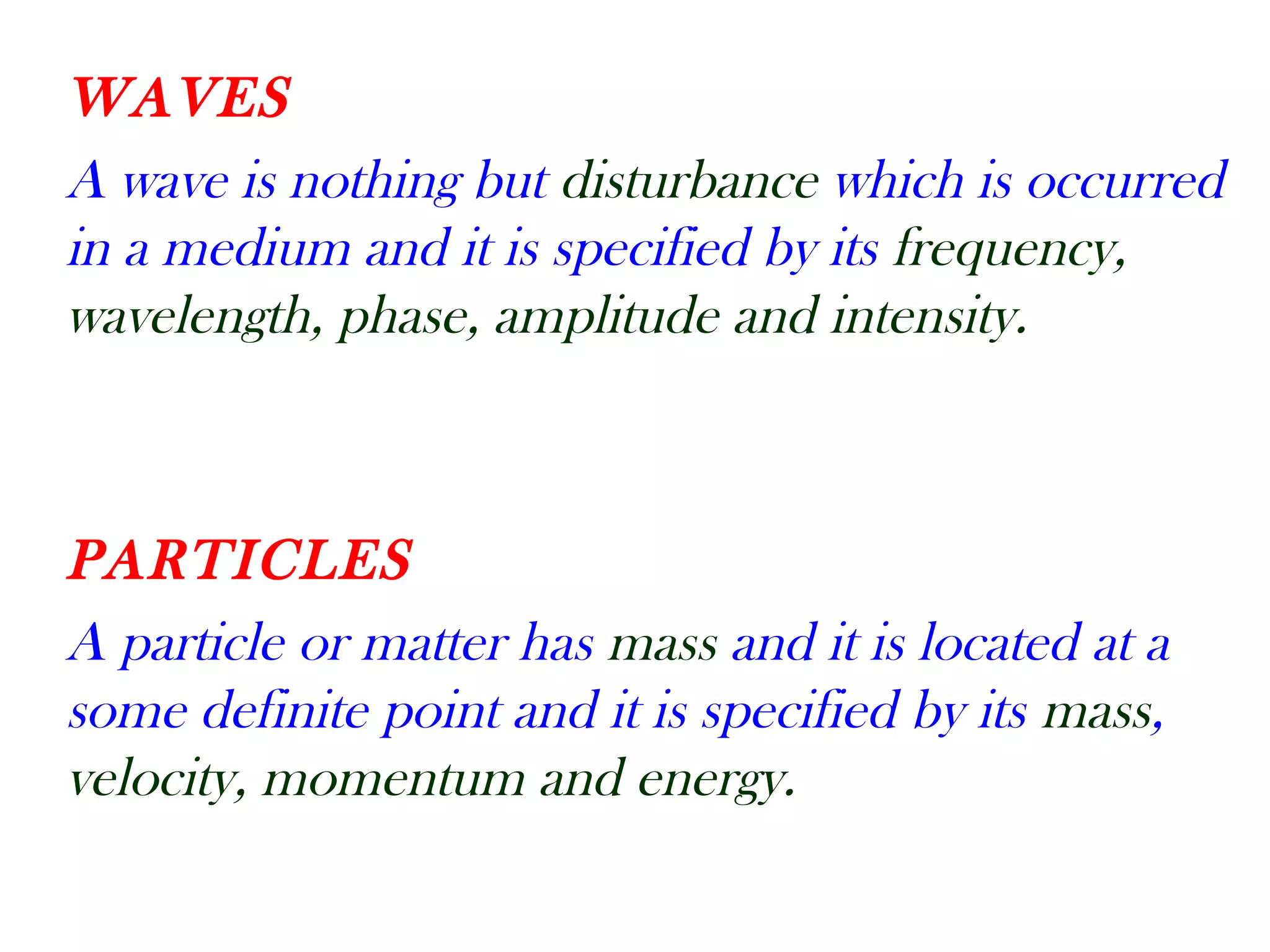 WAVES
A wave is nothing but disturbance which is occurred
in a medium and it is specified by its frequency,
wavelength, phase, amplitude and intensity.
PARTICLES
A particle or matter has mass and it is located at a
some definite point and it is specified by its mass,
velocity, momentum and energy.
 