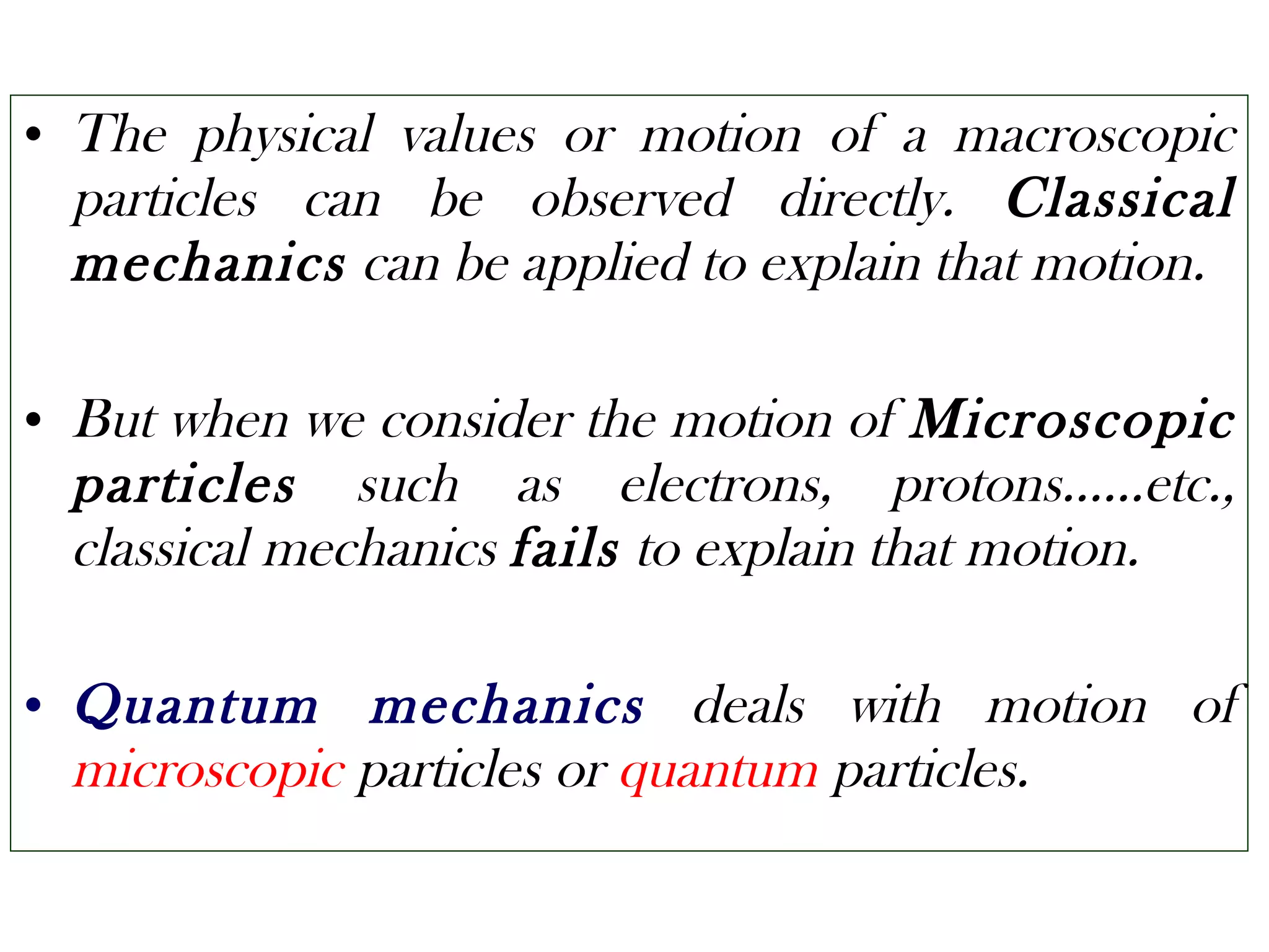 • The physical values or motion of a macroscopic
particles can be observed directly. Classical
mechanics can be applied to explain that motion.
• But when we consider the motion of Microscopic
particles such as electrons, protons……etc.,
classical mechanics fails to explain that motion.
• Quantum mechanics deals with motion of
microscopic particles or quantum particles.
 