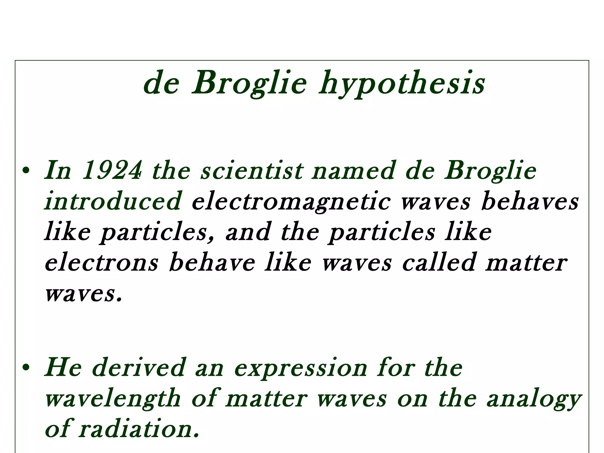 de Broglie hypothesis
• In 1924 the scientist named de Broglie
introduced electromagnetic waves behaves
like particles, and the particles like
electrons behave like waves called matter
waves.
• He derived an expression for the
wavelength of matter waves on the analogy
of radiation.
 