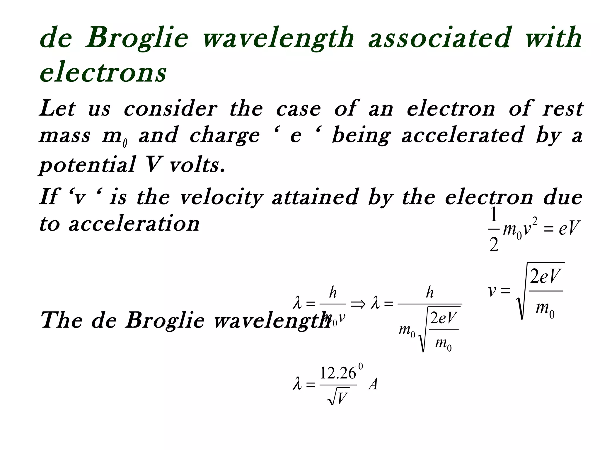 de Broglie wavelength associated with
electrons
Let us consider the case of an electron of rest
mass m0 and charge ‘ e ‘ being accelerated by a
potential V volts.
If ‘v ‘ is the velocity attained by the electron due
to acceleration
The de Broglie wavelength 0
2
0
2
2
1
m
eV
v
eVvm
=
=
A
V
m
eV
m
h
vm
h
0
0
0
0
26.12
2
=
=⇒=
λ
λλ
 