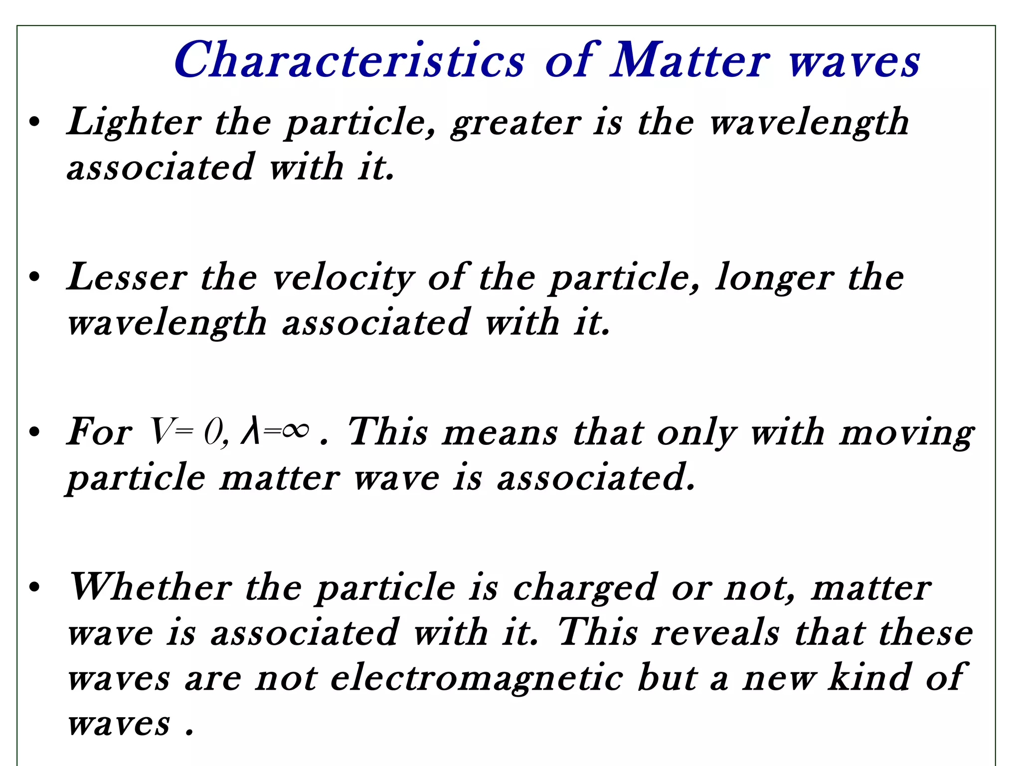 Characteristics of Matter waves
• Lighter the particle, greater is the wavelength
associated with it.
• Lesser the velocity of the particle, longer the
wavelength associated with it.
• For V= 0, λ=∞ . This means that only with moving
particle matter wave is associated.
• Whether the particle is charged or not, matter
wave is associated with it. This reveals that these
waves are not electromagnetic but a new kind of
waves .
 