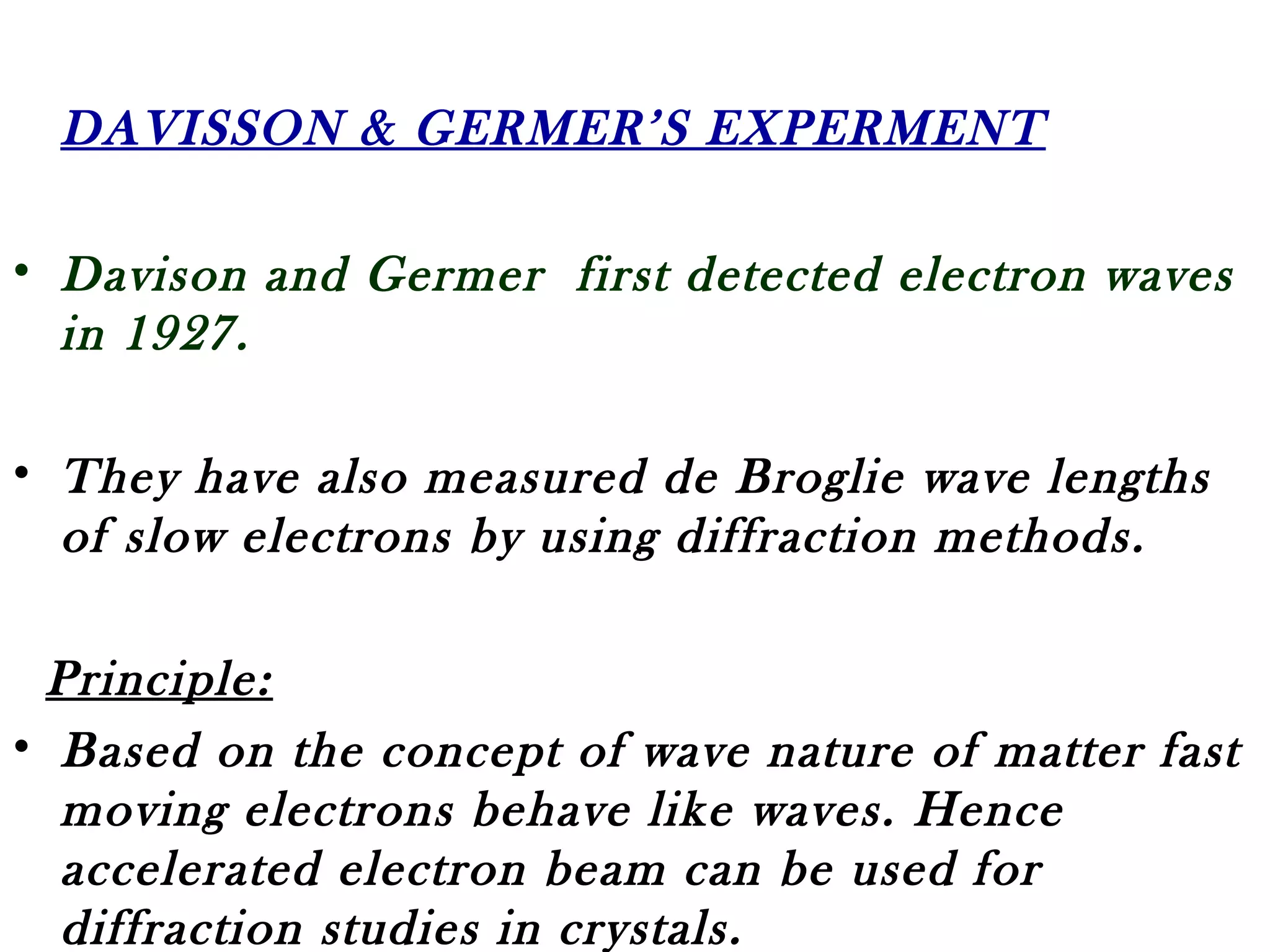 DAVISSON & GERMER’S EXPERMENT
• Davison and Germer first detected electron waves
in 1927.
• They have also measured de Broglie wave lengths
of slow electrons by using diffraction methods.
Principle:
• Based on the concept of wave nature of matter fast
moving electrons behave like waves. Hence
accelerated electron beam can be used for
diffraction studies in crystals.
 