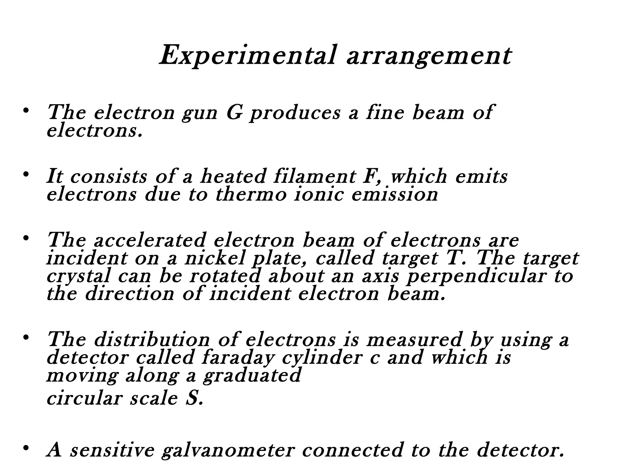 Experimental arrangement
• The electron gun G produces a fine beam of
electrons.
• It consists of a heated filament F, which emits
electrons due to thermo ionic emission
• The accelerated electron beam of electrons are
incident on a nickel plate, called target T. The target
crystal can be rotated about an axis perpendicular to
the direction of incident electron beam.
• The distribution of electrons is measured by using a
detector called faraday cylinder c and which is
moving along a graduated
circular scale S.
• A sensitive galvanometer connected to the detector.
 
