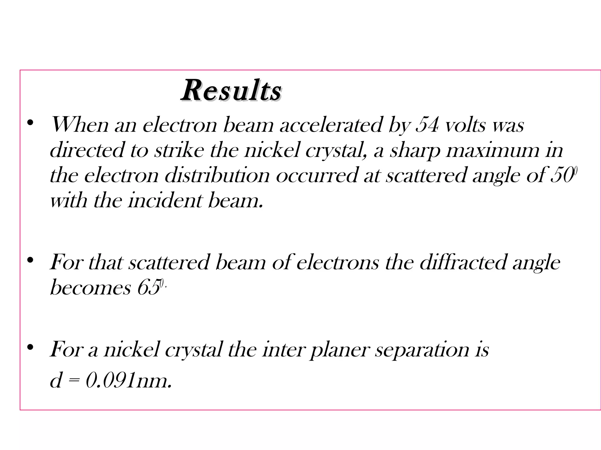 ResultsResults
• When an electron beam accelerated by 54 volts was
directed to strike the nickel crystal, a sharp maximum in
the electron distribution occurred at scattered angle of 500
with the incident beam.
• For that scattered beam of electrons the diffracted angle
becomes 650.
• For a nickel crystal the inter planer separation is
d = 0.091nm.
 