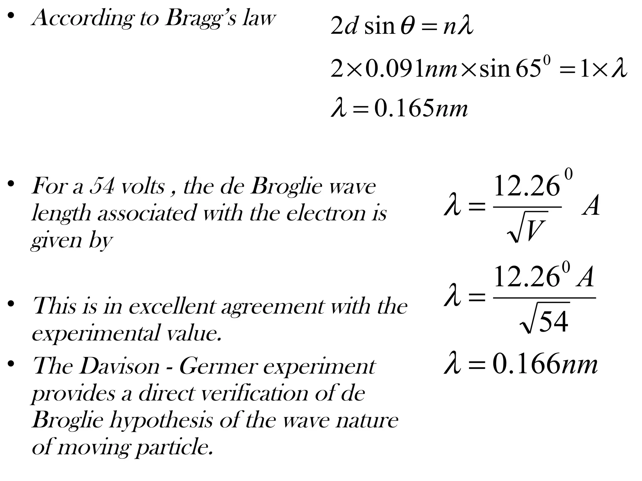 • According to Bragg’s law
• For a 54 volts , the de Broglie wave
length associated with the electron is
given by
• This is in excellent agreement with the
experimental value.
• The Davison - Germer experiment
provides a direct verification of de
Broglie hypothesis of the wave nature
of moving particle.
nm
nm
nd
165.0
165sin091.02
sin2
0
=
×=××
=
λ
λ
λθ
nm
A
A
V
166.0
54
26.12
26.12
0
0
=
=
=
λ
λ
λ
 