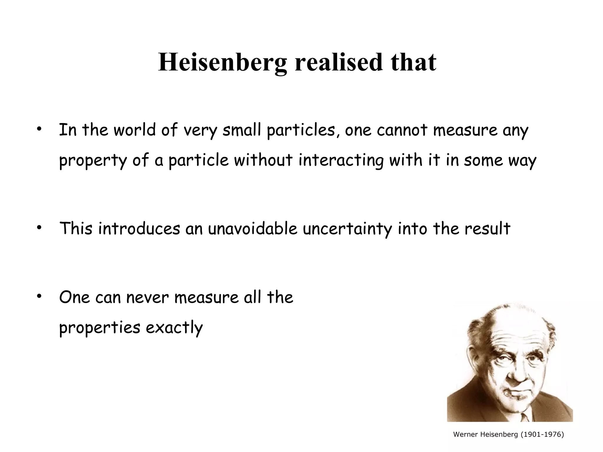 Heisenberg realised that
• In the world of very small particles, one cannot measure any
property of a particle without interacting with it in some way
• This introduces an unavoidable uncertainty into the result
• One can never measure all the
properties exactly
Werner Heisenberg (1901-1976)
 