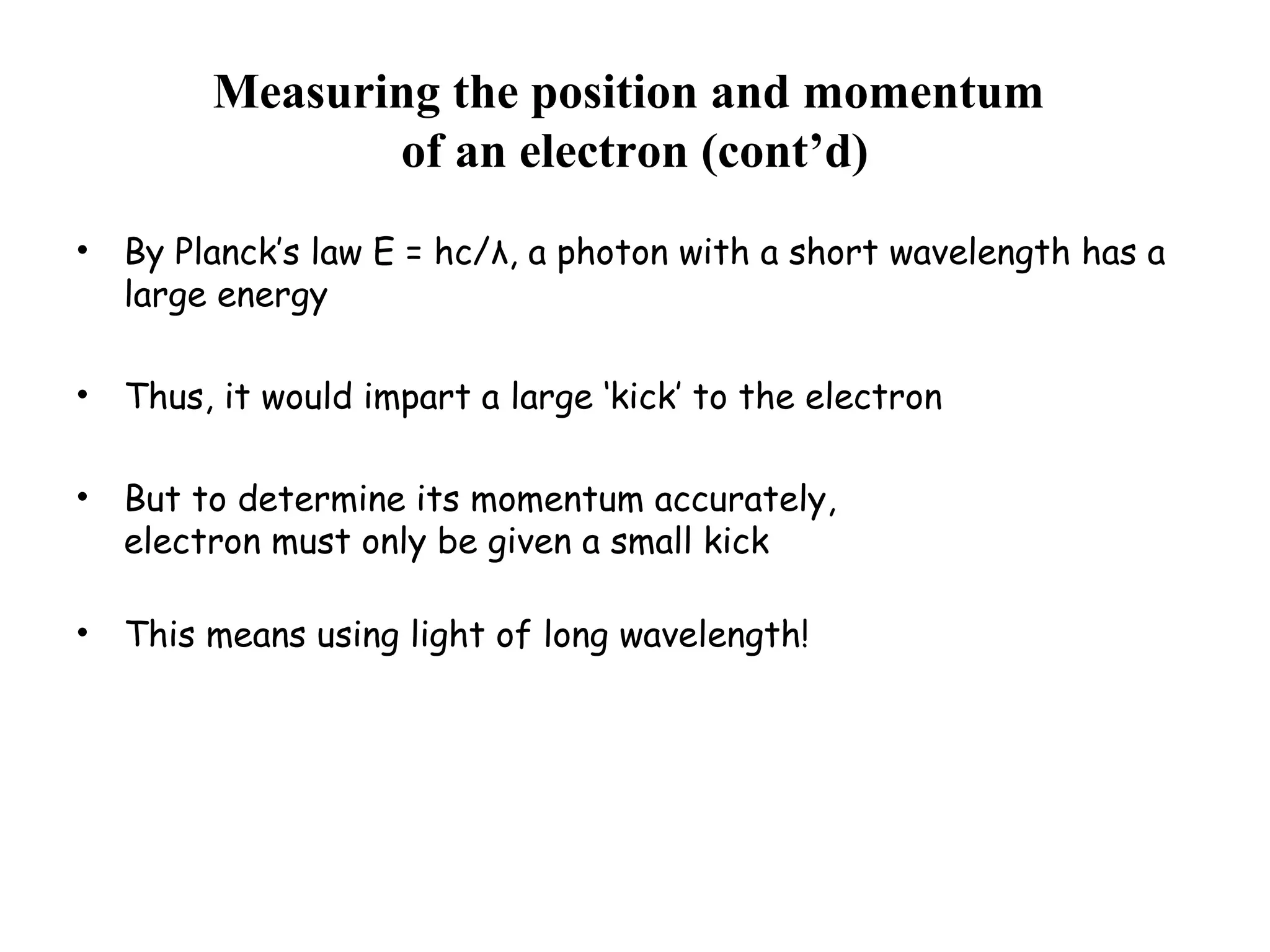 Measuring the position and momentum
of an electron (cont’d)
• By Planck’s law E = hc/λ, a photon with a short wavelength has a
large energy
• Thus, it would impart a large ‘kick’ to the electron
• But to determine its momentum accurately,
electron must only be given a small kick
• This means using light of long wavelength!
 
