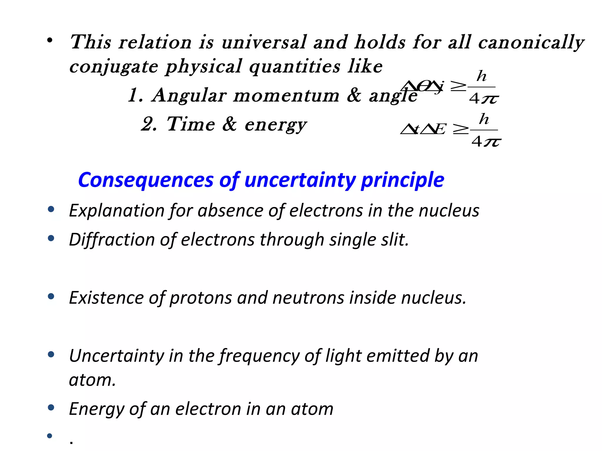 • This relation is universal and holds for all canonically
conjugate physical quantities like
1. Angular momentum & angle
2. Time & energy
π
π
θ
4
4
h
Et
h
j
≥∆∆
≥∆∆
Consequences of uncertainty principle
• Explanation for absence of electrons in the nucleus
• Diffraction of electrons through single slit.
• Existence of protons and neutrons inside nucleus.
• Uncertainty in the frequency of light emitted by an
atom.
• Energy of an electron in an atom
• .
 