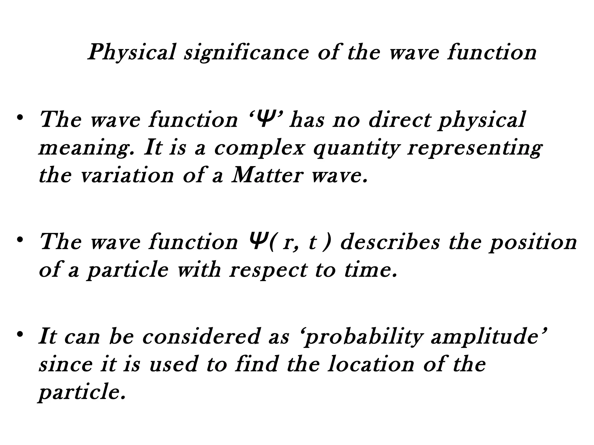 Physical significance of the wave function
• The wave function ‘Ψ’ has no direct physical
meaning. It is a complex quantity representing
the variation of a Matter wave.
• The wave function Ψ( r, t ) describes the position
of a particle with respect to time.
• It can be considered as ‘probability amplitude’
since it is used to find the location of the
particle.
 