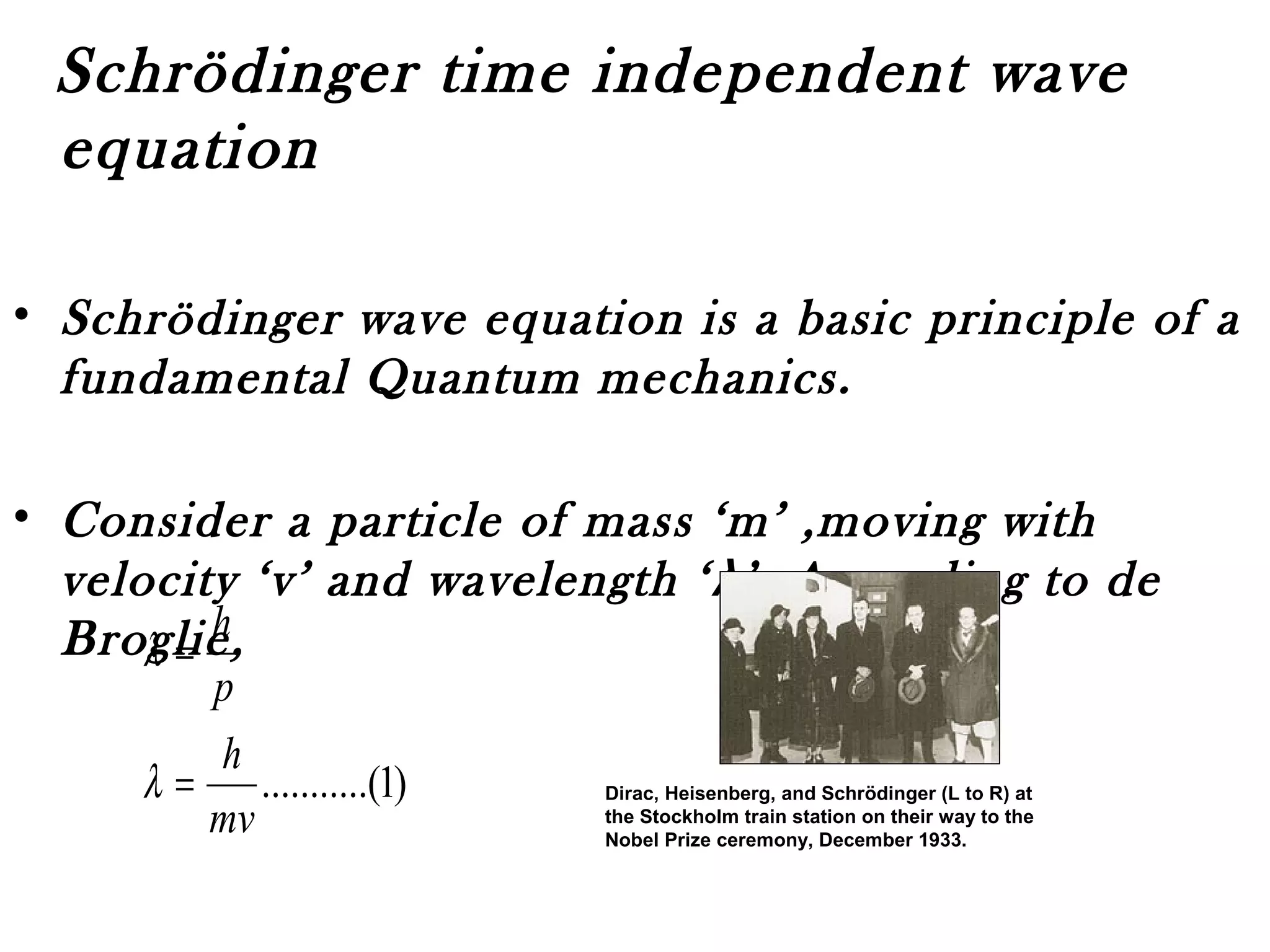 Schrödinger time independent wave
equation
• Schrödinger wave equation is a basic principle of a
fundamental Quantum mechanics.
• Consider a particle of mass ‘m’ ,moving with
velocity ‘v’ and wavelength ‘λ’. According to de
Broglie,
)1.(..........
mv
h
p
h
=
=
λ
λ
Dirac, Heisenberg, and Schrödinger (L to R) at
the Stockholm train station on their way to the
Nobel Prize ceremony, December 1933.
 