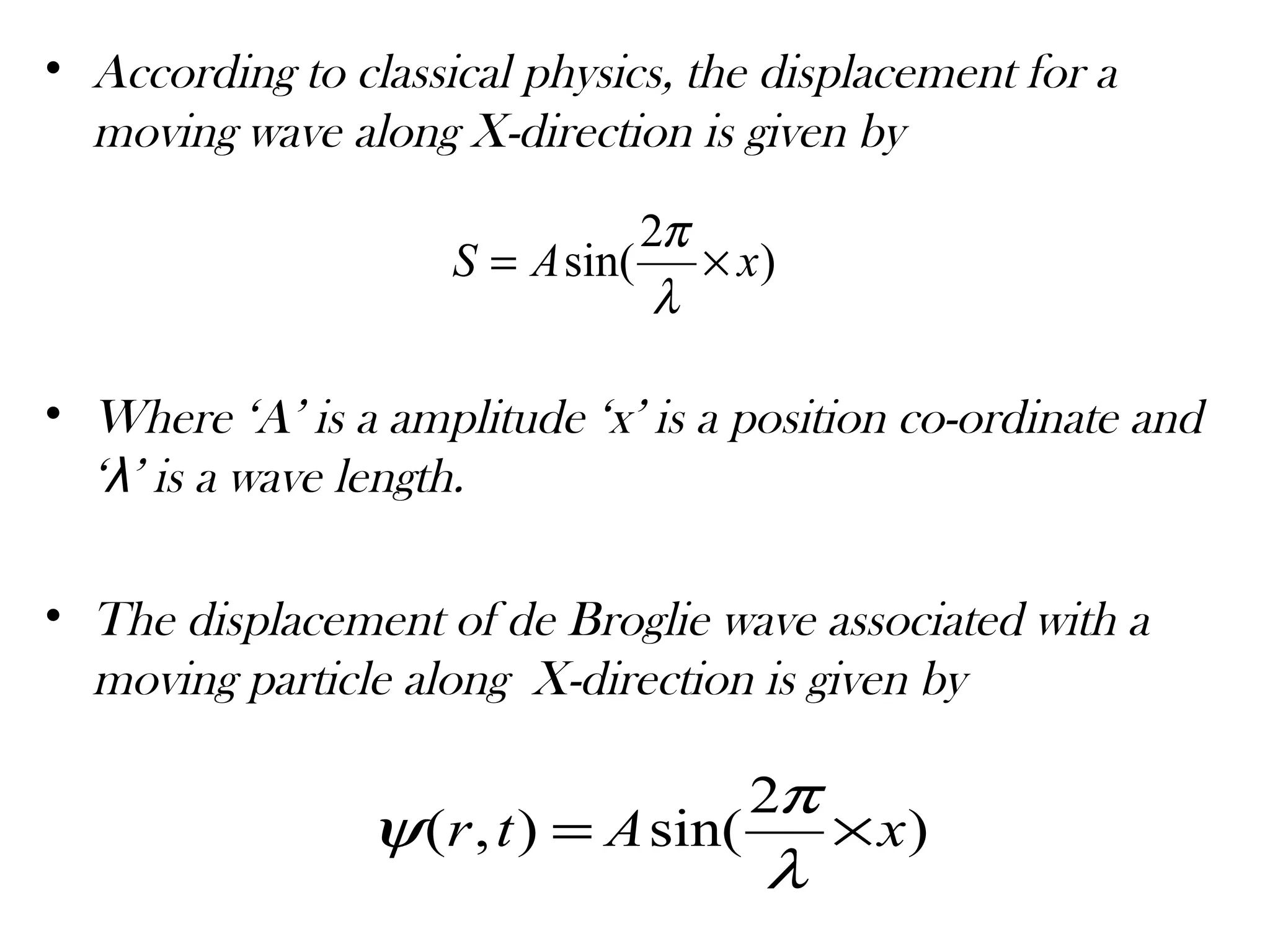 • According to classical physics, the displacement for a
moving wave along X-direction is given by
• Where ‘A’ is a amplitude ‘x’ is a position co-ordinate and
‘λ’ is a wave length.
• The displacement of de Broglie wave associated with a
moving particle along X-direction is given by
)
2
sin( xAS ×=
λ
π
)
2
sin(),( xAtr ×=
λ
π
ψ
 