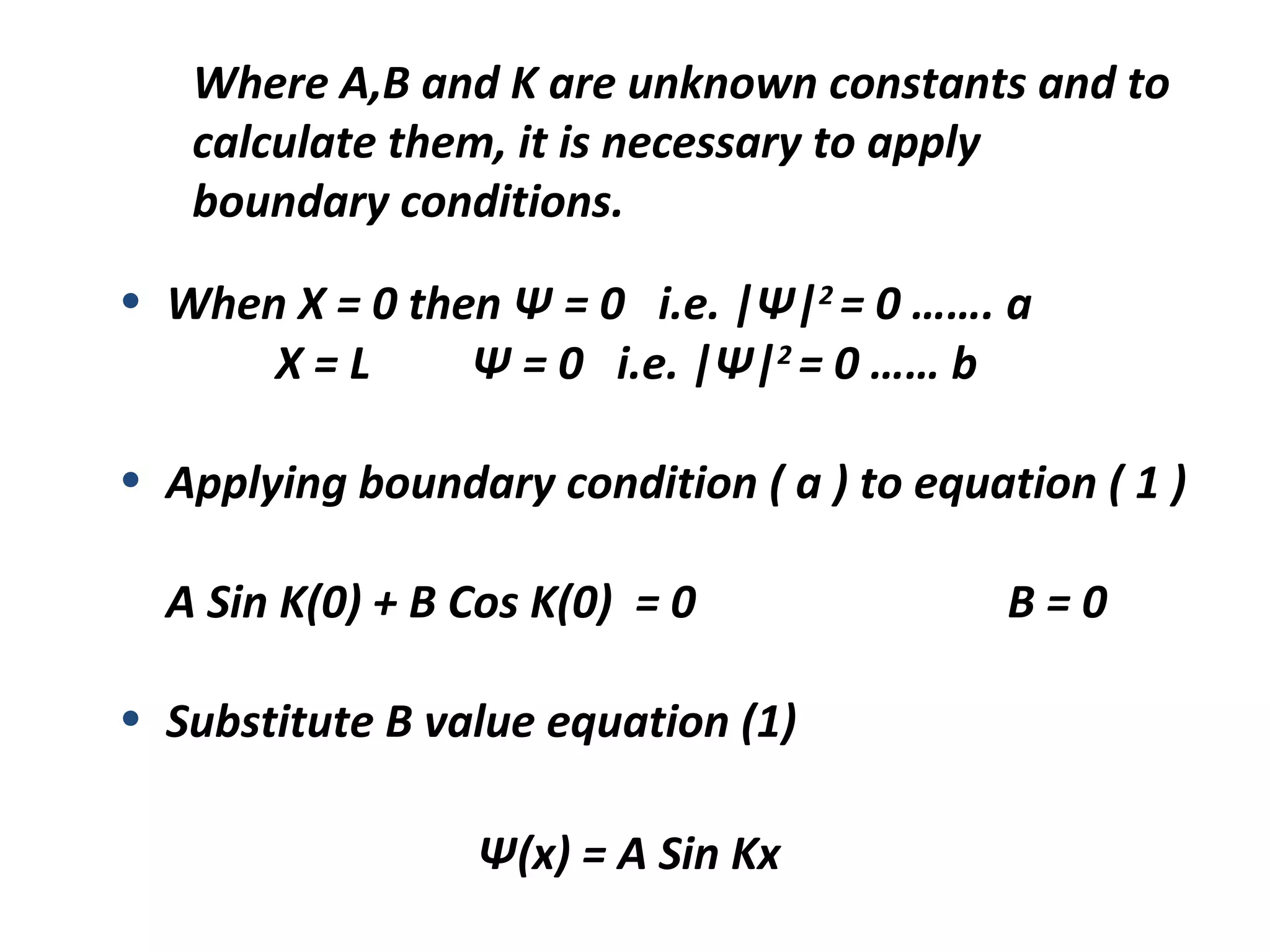 Where A,B and K are unknown constants and to
calculate them, it is necessary to apply
boundary conditions.
• When X = 0 then Ψ = 0 i.e. |Ψ|2
= 0 ……. a
X = L Ψ = 0 i.e. |Ψ|2
= 0 …… b
• Applying boundary condition ( a ) to equation ( 1 )
A Sin K(0) + B Cos K(0) = 0 B = 0
• Substitute B value equation (1)
Ψ(x) = A Sin Kx
 