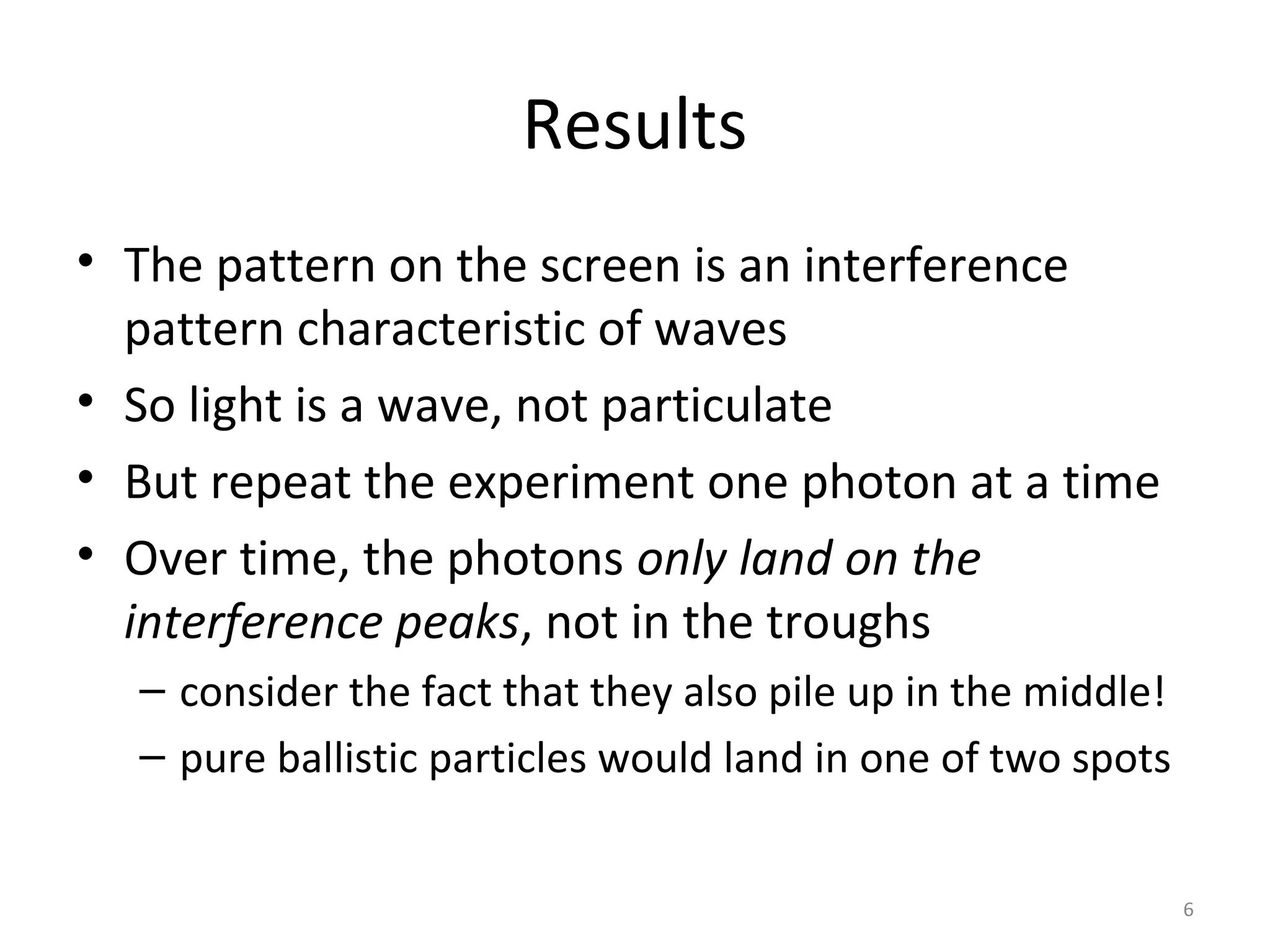 6
Results
• The pattern on the screen is an interference
pattern characteristic of waves
• So light is a wave, not particulate
• But repeat the experiment one photon at a time
• Over time, the photons only land on the
interference peaks, not in the troughs
– consider the fact that they also pile up in the middle!
– pure ballistic particles would land in one of two spots
 