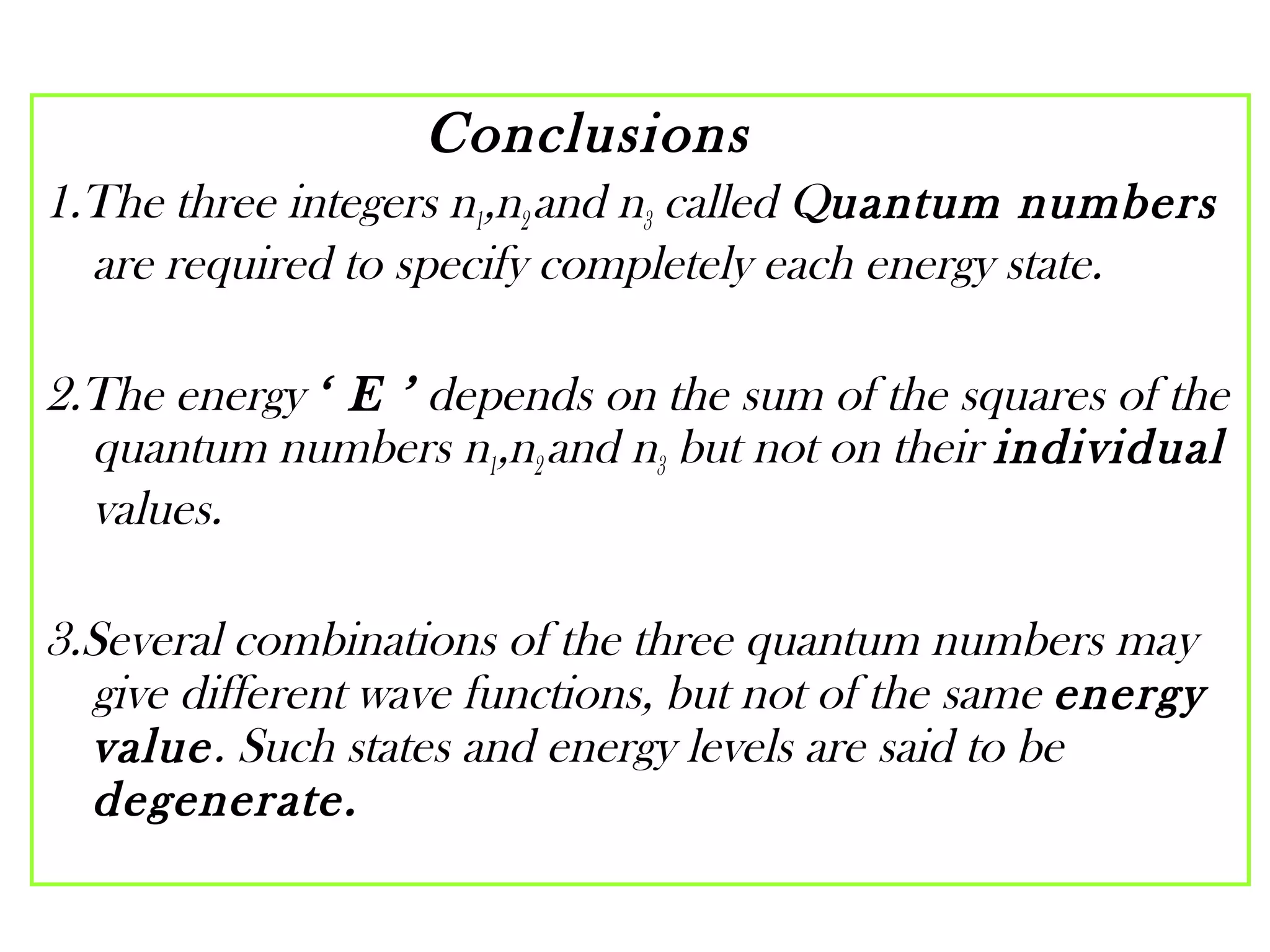 Conclusions
1.The three integers n1,n2and n3 called Quantum numbers
are required to specify completely each energy state.
2.The energy ‘ E ’ depends on the sum of the squares of the
quantum numbers n1,n2and n3 but not on their individual
values.
3.Several combinations of the three quantum numbers may
give different wave functions, but not of the same energy
value. Such states and energy levels are said to be
degenerate.
 