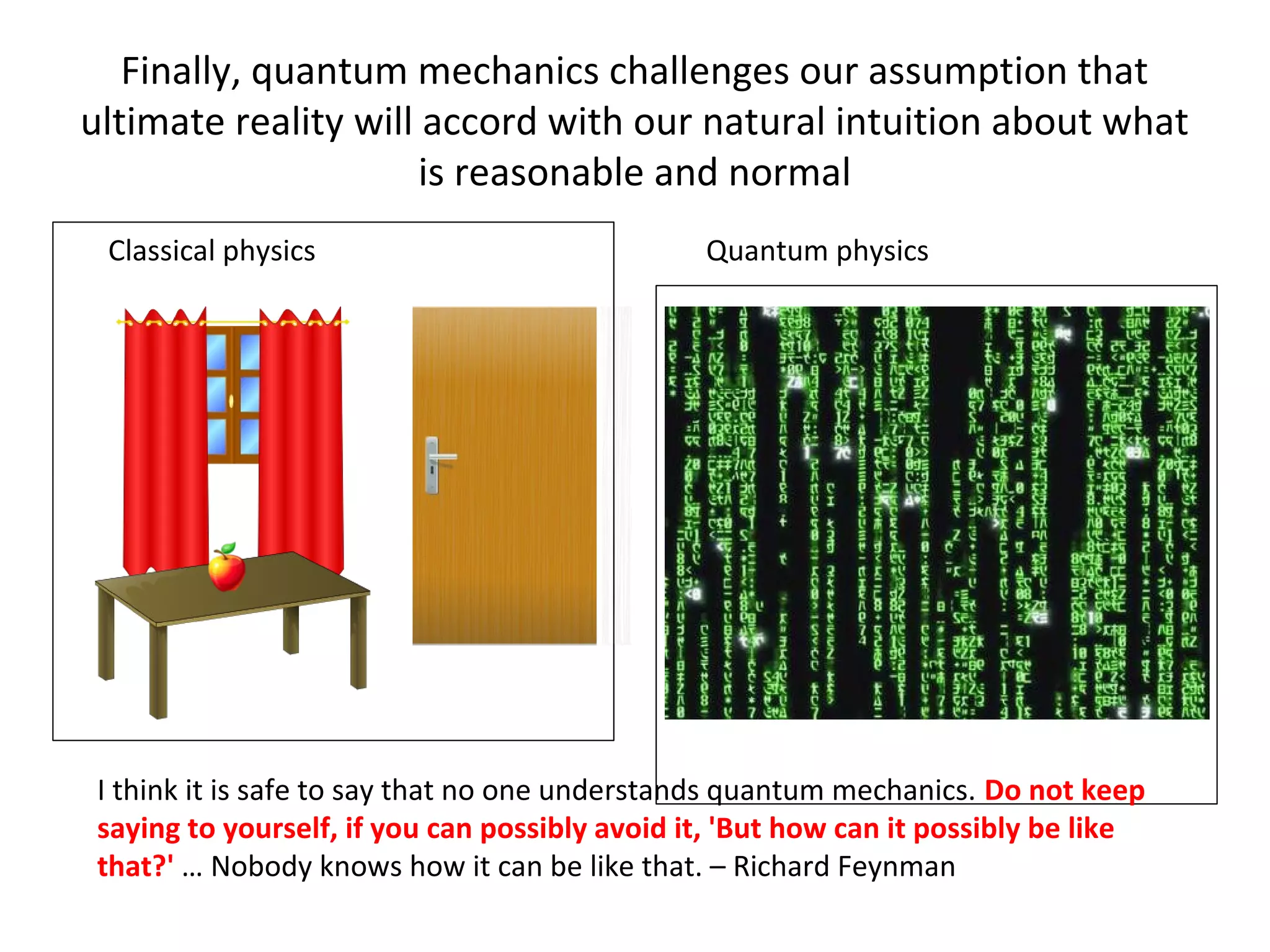 Finally, quantum mechanics challenges our assumption that
ultimate reality will accord with our natural intuition about what
is reasonable and normal
Classical physics Quantum physics
I think it is safe to say that no one understands quantum mechanics. Do not keep
saying to yourself, if you can possibly avoid it, 'But how can it possibly be like
that?' … Nobody knows how it can be like that. – Richard Feynman
 
