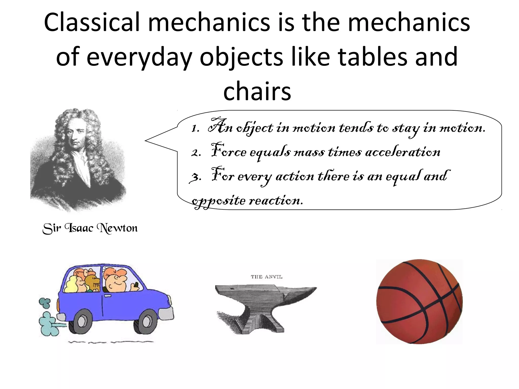 Classical mechanics is the mechanics
of everyday objects like tables and
chairs
Sir Isaac Newton
1. An object in motion tends to stay in motion.
2. Force equals mass times acceleration
3. For every action there is an equal and
opposite reaction.
 