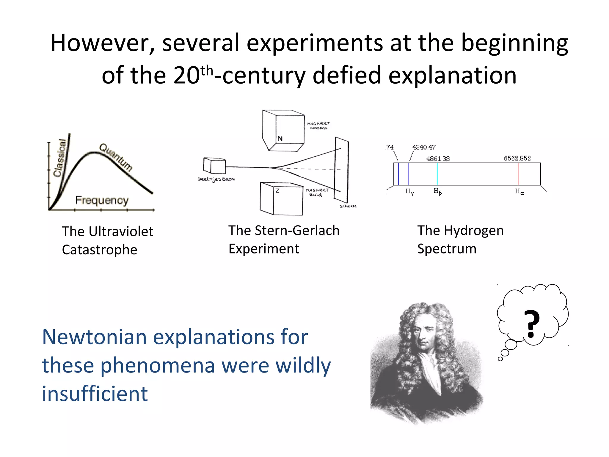 However, several experiments at the beginning
of the 20th
-century defied explanation
The Ultraviolet
Catastrophe
The Hydrogen
Spectrum
The Stern-Gerlach
Experiment
Newtonian explanations for
these phenomena were wildly
insufficient
?
 