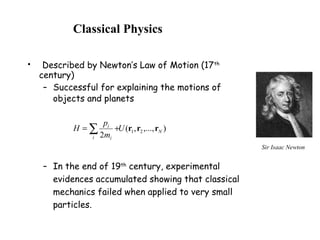 Classical Physics
• Described by Newton’s Law of Motion (17th
century)
– Successful for explaining the motions of
objects and planets
– In the end of 19th
century, experimental
evidences accumulated showing that classical
mechanics failed when applied to very small
particles.
),...,,(
2
21 N
i i
i
U
m
p
H rrr∑ +=
Sir Isaac Newton
 