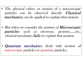 • The physical values or motion of a macroscopic
particles can be observed directly. Classical
mechanics can be applied to explain that motion.
• But when we consider the motion of Microscopic
particles such as electrons, protons……etc.,
classical mechanics fails to explain that motion.
• Quantum mechanics deals with motion of
microscopic particles or quantum particles.
 