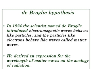 de Broglie hypothesis
• In 1924 the scientist named de Broglie
introduced electromagnetic waves behaves
like particles, and the particles like
electrons behave like waves called matter
waves.
• He derived an expression for the
wavelength of matter waves on the analogy
of radiation.
 