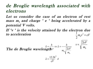 de Broglie wavelength associated with
electrons
Let us consider the case of an electron of rest
mass m0 and charge ‘ e ‘ being accelerated by a
potential V volts.
If ‘v ‘ is the velocity attained by the electron due
to acceleration
The de Broglie wavelength 0
2
0
2
2
1
m
eV
v
eVvm
=
=
A
V
m
eV
m
h
vm
h
0
0
0
0
26.12
2
=
=⇒=
λ
λλ
 