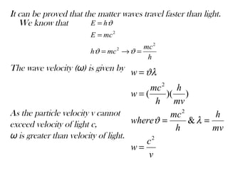 It can be proved that the matter waves travel faster than light.
We know that
The wave velocity (ω) is given by
As the particle velocity v cannot
exceed velocity of light c,
ω is greater than velocity of light.
h
mc
mch
mcE
hE
2
2
2
=→=
=
=
ϑϑ
ϑ
v
c
w
mv
h
h
mc
where
mv
h
h
mc
w
w
2
2
2
&
))((
=
==
=
=
λϑ
ϑλ
 