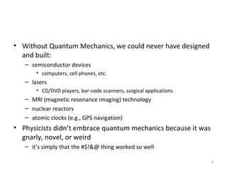 4
• Without Quantum Mechanics, we could never have designed
and built:
– semiconductor devices
• computers, cell phones, etc.
– lasers
• CD/DVD players, bar-code scanners, surgical applications
– MRI (magnetic resonance imaging) technology
– nuclear reactors
– atomic clocks (e.g., GPS navigation)
• Physicists didn’t embrace quantum mechanics because it was
gnarly, novel, or weird
– it’s simply that the #$!&@ thing worked so well
 
