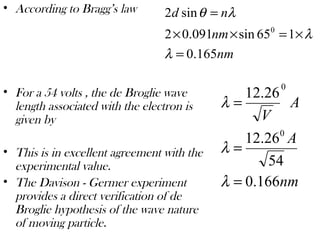• According to Bragg’s law
• For a 54 volts , the de Broglie wave
length associated with the electron is
given by
• This is in excellent agreement with the
experimental value.
• The Davison - Germer experiment
provides a direct verification of de
Broglie hypothesis of the wave nature
of moving particle.
nm
nm
nd
165.0
165sin091.02
sin2
0
=
×=××
=
λ
λ
λθ
nm
A
A
V
166.0
54
26.12
26.12
0
0
=
=
=
λ
λ
λ
 