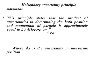 Heisenberg uncertainty principle
statement
• This principle states that the product of
uncertainties in determining the both position
and momentum of particle is approximately
equal to h / 4Π.
Where Δx is the uncertainty in measuring
positiondetermine the position and Δp is the
uncertainty in determining momentum.
• This relation shows that it is impossible to
π4
h
px ≥∆∆
 