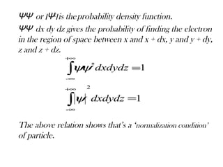 ΨΨ*
or ‫׀‬Ψ ‫׀‬2
is theprobability density function.
ΨΨ*
dx dy dz gives the probability of finding the electron
in the region of space between x and x + dx, y and y + dy,
z and z + dz.
The above relation shows that’s a ‘normalization condition’
of particle.
1
1
2
-
-
*
=
=
∫
∫
∞+
∞
+∞
∞
dxdydz
dxdydz
ψ
ψψ
 