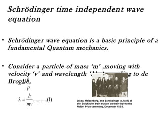 Schrödinger time independent wave
equation
• Schrödinger wave equation is a basic principle of a
fundamental Quantum mechanics.
• Consider a particle of mass ‘m’ ,moving with
velocity ‘v’ and wavelength ‘λ’. According to de
Broglie,
)1.(..........
mv
h
p
h
=
=
λ
λ
Dirac, Heisenberg, and Schrödinger (L to R) at
the Stockholm train station on their way to the
Nobel Prize ceremony, December 1933.
 