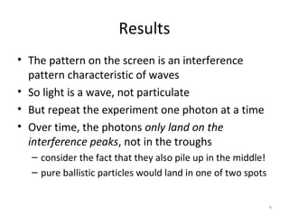 6
Results
• The pattern on the screen is an interference
pattern characteristic of waves
• So light is a wave, not particulate
• But repeat the experiment one photon at a time
• Over time, the photons only land on the
interference peaks, not in the troughs
– consider the fact that they also pile up in the middle!
– pure ballistic particles would land in one of two spots
 