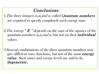 Conclusions
1.The three integers n1,n2and n3 called Quantum numbers
are required to specify completely each energy state.
2.The energy ‘ E ’ depends on the sum of the squares of the
quantum numbers n1,n2and n3 but not on their individual
values.
3.Several combinations of the three quantum numbers may
give different wave functions, but not of the same energy
value. Such states and energy levels are said to be
degenerate.
 