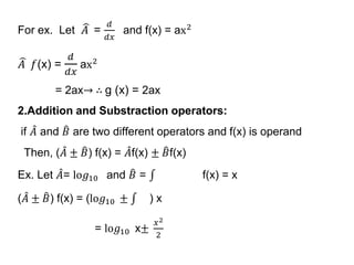 For ex. Let 𝐴 =
𝑑
𝑑𝑥
and f(x) = ax2
𝐴 𝑓(x) =
𝑑
𝑑𝑥
ax2
= 2ax→ ∴ g (x) = 2ax
2.Addition and Substraction operators:
if 𝐴 and 𝐵 are two different operators and f(x) is operand
Then, ( 𝐴 ± 𝐵) f(x) = 𝐴f(x) ± 𝐵f(x)
Ex. Let 𝐴= lo𝑔10 and 𝐵 = f(x) = x
( 𝐴 ± 𝐵) f(x) = (lo𝑔10 ± ) x
= lo𝑔10 x±
𝑥2
2
 