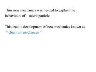 Thus new mechanics was needed to explain the
behaviours of micro particle.
This lead to development of new mechanics known as
“ Quantum mechanics ”
 