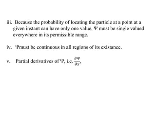 iii. Because the probability of locating the particle at a point at a
given instant can have only one value, Ψ must be single valued
everywhere in its permissible range.
iv. Ψmust be continuous in all regions of its existance.
v. Partial derivatives of Ψ, i.e.
𝜕Ψ
𝜕𝑥
,
 