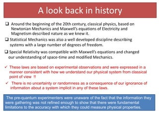 A look back in history
 Around the beginning of the 20th century, classical physics, based on
Newtonian Mechanics and Maxwell’s equations of Electricity and
Magnetism described nature as we knew it.
 Statistical Mechanics was also a well developed discipline describing
systems with a large number of degrees of freedom.
 Special Relativity was compatible with Maxwell’s equations and changed
our understanding of space-time and modified Mechanics.
The pre-quantum experimenters were unaware of the fact that the information they
were gathering was not refined enough to show that there were fundamental
limitations to the accuracy with which they could measure physical properties.
 These laws are based on experimental observations and were expressed in a
manner consistent with how we understand our physical system from classical
point of view !!
 There is no uncertainty or randomness as a consequence of our ignorance of
information about a system implicit in any of these laws.
 